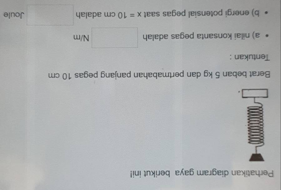 Perhatikan diagram gaya berikut ini! 
Berat beban 5 kg dan pertmabahan panjang pegas 10 cm
Tentukan : 
a) nilai konsanta pegas adalah □ N/m
b) energi potensial pegas saat x=10cm adalah □ Joule