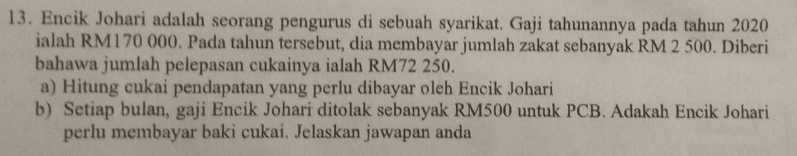 Encik Johari adalah seorang pengurus di sebuah syarikat. Gaji tahunannya pada tahun 2020
ialah RM170 000. Pada tahun tersebut, dia membayar jumlah zakat sebanyak RM 2 500. Diberi 
bahawa jumlah pelepasan cukainya ialah RM72 250. 
a) Hitung cukai pendapatan yang perlu dibayar olch Encik Johari 
b) Setiap bulan, gaji Encik Johari ditolak sebanyak RM500 untuk PCB. Adakah Encik Johari 
perlu membayar baki cukai. Jelaskan jawapan anda