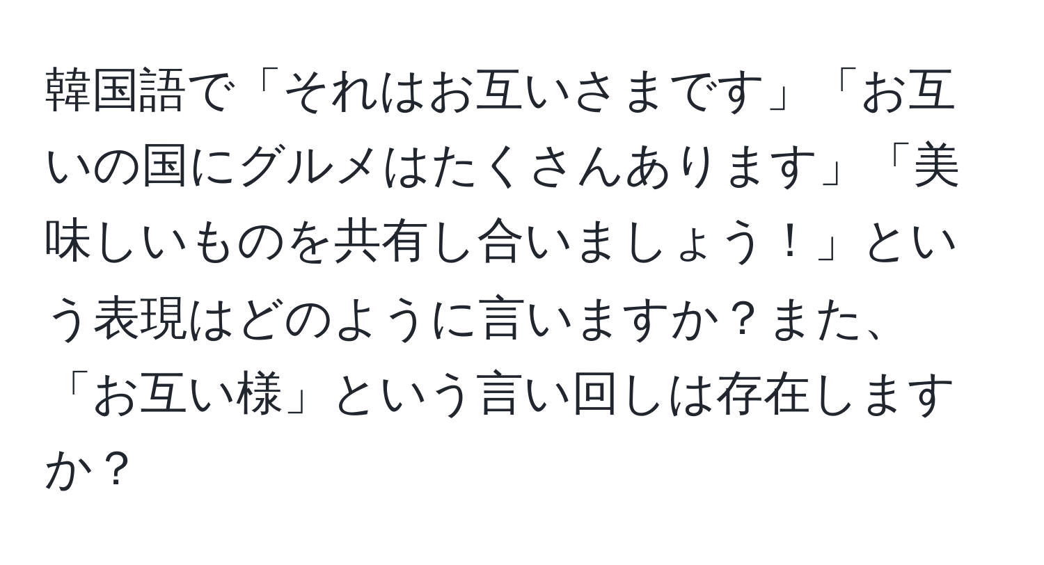 韓国語で「それはお互いさまです」「お互いの国にグルメはたくさんあります」「美味しいものを共有し合いましょう！」という表現はどのように言いますか？また、「お互い様」という言い回しは存在しますか？