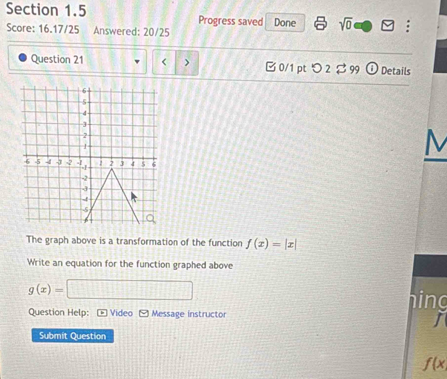 Progress saved Done sqrt(0) a 
Score: 16.17/25 Answered: 20/25 
< > 
Question 21 B 0/1 pt つ 2 %99 ⓘ Details 
M 
The graph above is a transformation of the function f(x)=|x|
Write an equation for the function graphed above
g(x)=
Question Help: Video Message instructor 
hing 
I 
Submit Question
f(x