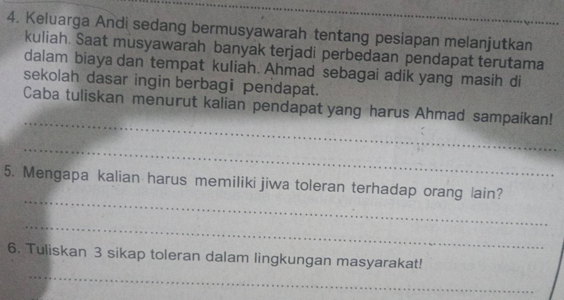 Keluarga Andi sedang bermusyawarah tentang pesiapan melanjutkan 
kuliah. Saat musyawarah banyak terjadi perbedaan pendapat terutama 
dalam biaya dan tempat kuliah. Ahmad sebagai adik yang masih di 
sekolah dasar ingin berbagi pendapat. 
_ 
Caba tuliskan menurut kalian pendapat yang harus Ahmad sampaikan! 
_ 
_ 
5. Mengapa kalian harus memiliki jiwa toleran terhadap orang lain? 
_ 
_ 
6. Tuliskan 3 sikap toleran dalam lingkungan masyarakat!