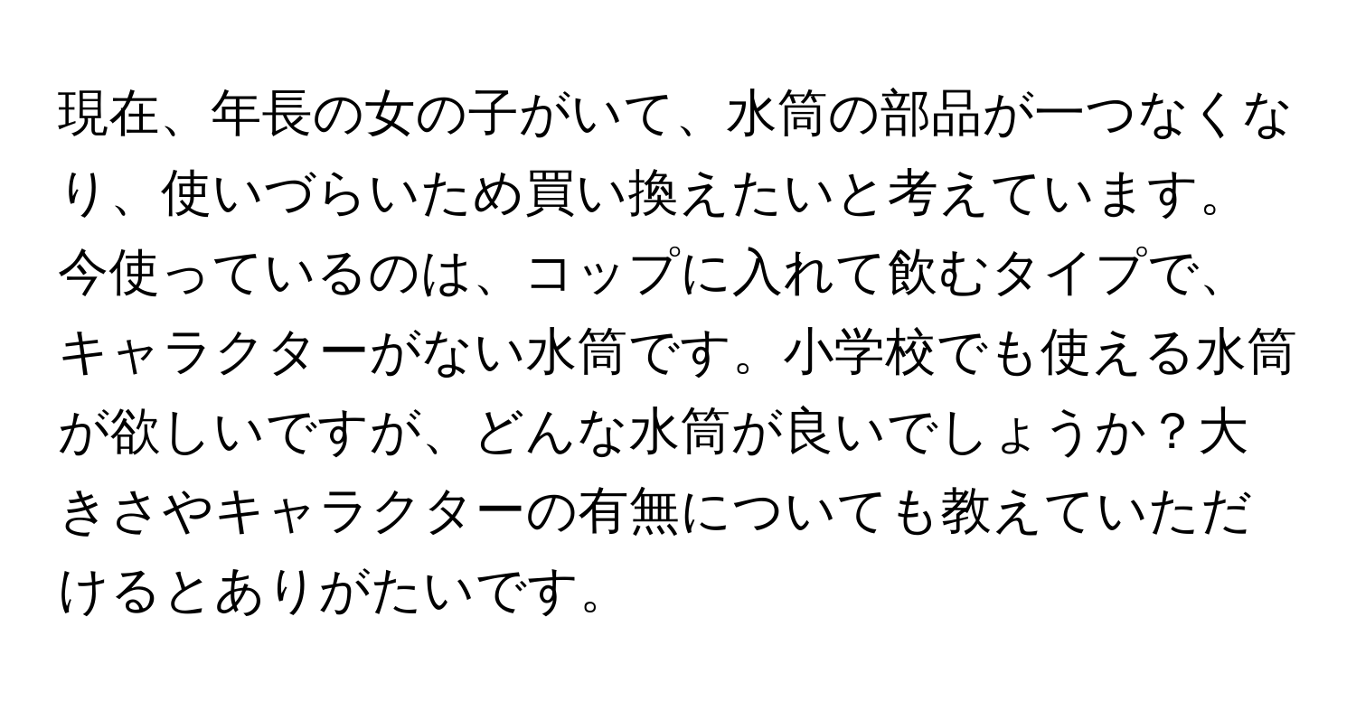 現在、年長の女の子がいて、水筒の部品が一つなくなり、使いづらいため買い換えたいと考えています。今使っているのは、コップに入れて飲むタイプで、キャラクターがない水筒です。小学校でも使える水筒が欲しいですが、どんな水筒が良いでしょうか？大きさやキャラクターの有無についても教えていただけるとありがたいです。