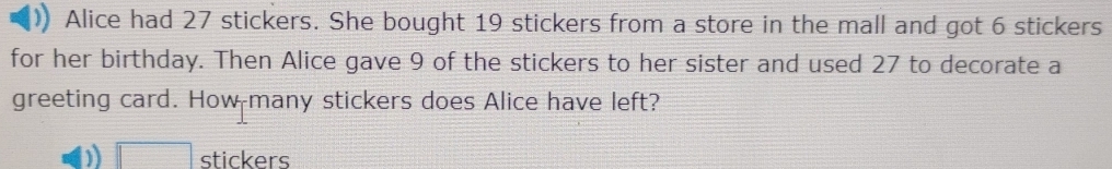 Alice had 27 stickers. She bought 19 stickers from a store in the mall and got 6 stickers 
for her birthday. Then Alice gave 9 of the stickers to her sister and used 27 to decorate a 
greeting card. How many stickers does Alice have left? 
□ stickers