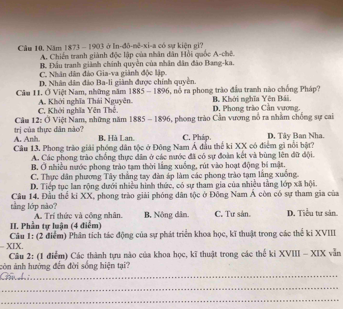 Năm 1873 - 1903 ở In-đô-nê-xi-a có sự kiện gì?
A. Chiến tranh giành độc lập của nhân dân Hồi quốc A-chê.
B. Đấu tranh giành chính quyền của nhân dân đảo Bang-ka.
C. Nhân dân đảo Gia-va giành độc lập.
D. Nhân dân đảo Ba-li giành được chính quyền.
Câu 11. Ở Việt Nam, những năm 1885-1896 5, nổ ra phong trào đấu tranh nào chống Pháp?
A. Khởi nghĩa Thái Nguyên. B. Khởi nghĩa Yên Bái.
C. Khởi nghĩa Yên Thế. D. Phong trào Cần vương.
Câu 12: Ở Việt Nam, những năm 1885 - 1896, phong trào Cần vương nổ ra nhằm chống sự cai
trị của thực dân nào?
A. Anh. B. Hà Lan. C. Pháp. D. Tây Ban Nha.
Câu 13. Phong trào giải phóng dân tộc ở Đông Nam Á đầu thế kỉ XX có điểm gì nổi bật?
A. Các phong trào chống thực dân ở các nước đã có sự đoàn kết và bùng lên dữ dội.
B. Ở nhiều nước phong trào tạm thời lắng xuống, rút vào hoạt động bí mật.
C. Thực dân phương Tây thẳng tay đàn áp làm các phong trào tạm lắng xuống.
D. Tiếp tục lan rộng dưới nhiều hình thức, có sự tham gia của nhiều tầng lớp xã hội.
Câu 14. Đầu thế kỉ XX, phong trào giải phóng dân tộc ở Đông Nam Á còn có sự tham gia của
tầng lớp nào?
A. Trí thức và công nhân. B. Nông dân. C. Tư sản.
D. Tiểu tư sản.
II. Phần tự luận (4 điểm)
Câu 1: (2 điểm) Phân tích tác động của sự phát triển khoa học, kĩ thuật trong các thế ki XVIII
- XIX.
Câu 2: (1 điểm) Các thành tựu nào của khoa học, kĩ thuật trong các thế kỉ XVIII - XIX vẫn
còn ảnh hưởng đến đời sống hiện tại?
__
a
_
_
_