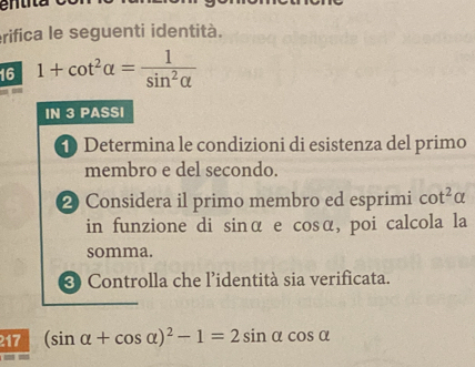 en z 
erifica le seguenti identità. 
16 1+cot^2alpha = 1/sin^2alpha  
IN 3 PASSI 
D Determina le condizioni di esistenza del primo 
membro e del secondo. 
2 Considera il primo membro ed esprimi cot^2alpha
in funzione di sinα e cosα, poi calcola la 
somma. 
❸ Controlla che l'identità sia verificata. 
217 (sin alpha +cos alpha )^2-1=2sin alpha cos alpha