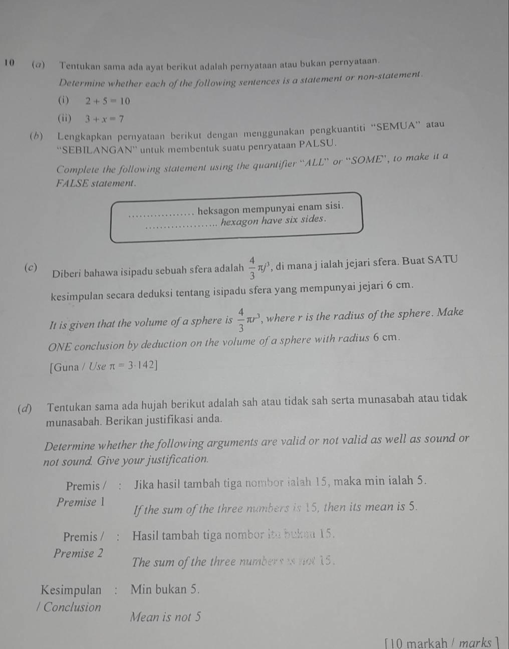 1 0 (α) Tentukan sama ada ayat berikut adalah pernyataan atau bukan pernyataan. 
Determine whether each of the following sentences is a statement or non-statement. 
(i) 2+5=10
(ii) 3+x=7
(6) Lengkapkan pernyataan berikut dengan menggunakan pengkuantiti “SEMUA” atau 
“SEBILANGAN” untuk membentuk suatu penryataan PALSU. 
Complete the following statement using the quantifier “ALL” or “SOME’, to make it a 
FALSE statement. 
heksagon mempunyai enam sisi. 
hexagon have six sides. 
(c) Diberi bahawa isipadu sebuah sfera adalah  4/3 π j^3 , di mana j ialah jejari sfera. Buat SATU 
kesimpulan secara deduksi tentang isipadu sfera yang mempunyai jejari 6 cm. 
It is given that the volume of a sphere is  4/3 π r^3 , where r is the radius of the sphere. Make 
ONE conclusion by deduction on the volume of a sphere with radius 6 cm. 
[Guna / Use π =3· 142]
(d) Tentukan sama ada hujah berikut adalah sah atau tidak sah serta munasabah atau tidak 
munasabah. Berikan justifikasi anda. 
Determine whether the following arguments are valid or not valid as well as sound or 
not sound. Give your justification. 
Premis / Jika hasil tambah tiga nombor ialah 15, maka min ialah 5. 
Premise 1 If the sum of the three numbers is 15, then its mean is 5. 
Premis / Hasil tambah tiga nombor ito buken 15. 
Premise 2
The sum of the three numbers is not 15. 
Kesimpulan Min bukan 5. 
/ Conclusion 
Mean is not 5
[10 markah / marks ]