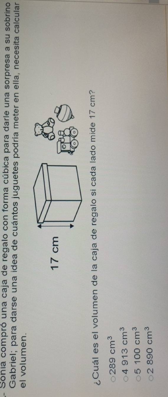 Sonia compró una caja de regalo con forma cúbica para darle una sorpresa a su sobrino
Gabriel; para darse una idea de cuántos juguetes podría meter en ella, necesita calcular
el volumen.
¿Cuál es el volumen de la caja de regalo si cada lado mide 17 cm?
289cm^3
4913cm^3
5100cm^3
2890cm^3