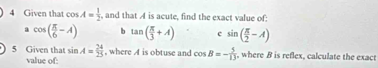 Given that cos A= 1/2  , and that A is acute, find the exact value of: 
: cos ( π /6 -A) b tan ( π /3 +A) c sin ( π /2 -A)
5 Given that sin A= 24/25  , where A is obtuse and cos B=- 5/13  , where B is reflex, calculate the exact 
value of: