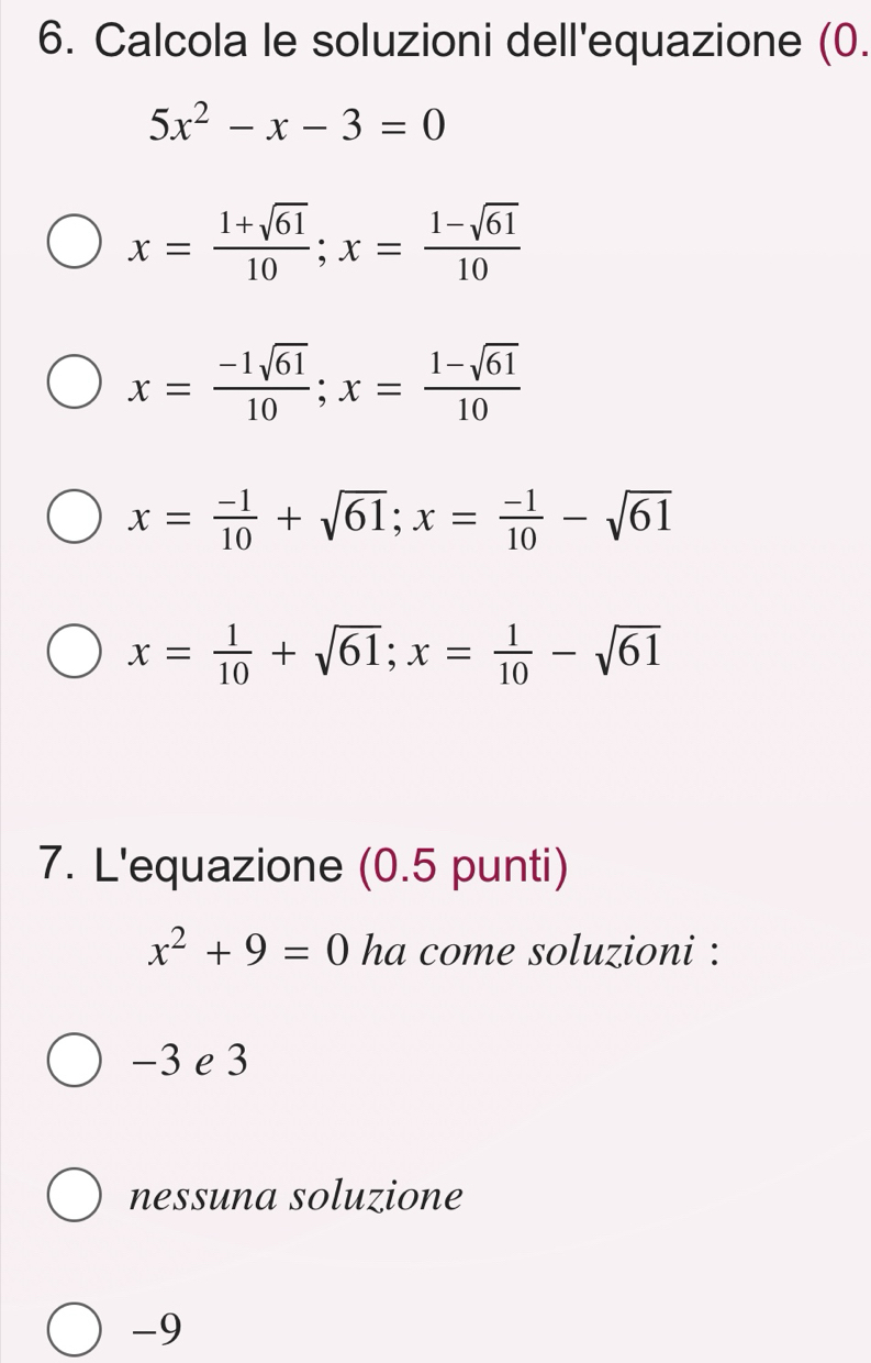 Calcola le soluzioni dell'equazione (0.
5x^2-x-3=0
x= (1+sqrt(61))/10 ; x= (1-sqrt(61))/10 
x= (-1sqrt(61))/10 ; x= (1-sqrt(61))/10 
x= (-1)/10 +sqrt(61); x= (-1)/10 -sqrt(61)
x= 1/10 +sqrt(61); x= 1/10 -sqrt(61)
7. L'equazione (0.5 punti)
x^2+9=0 ha come soluzioni :
−3 e 3
nessuna soluzione
-9