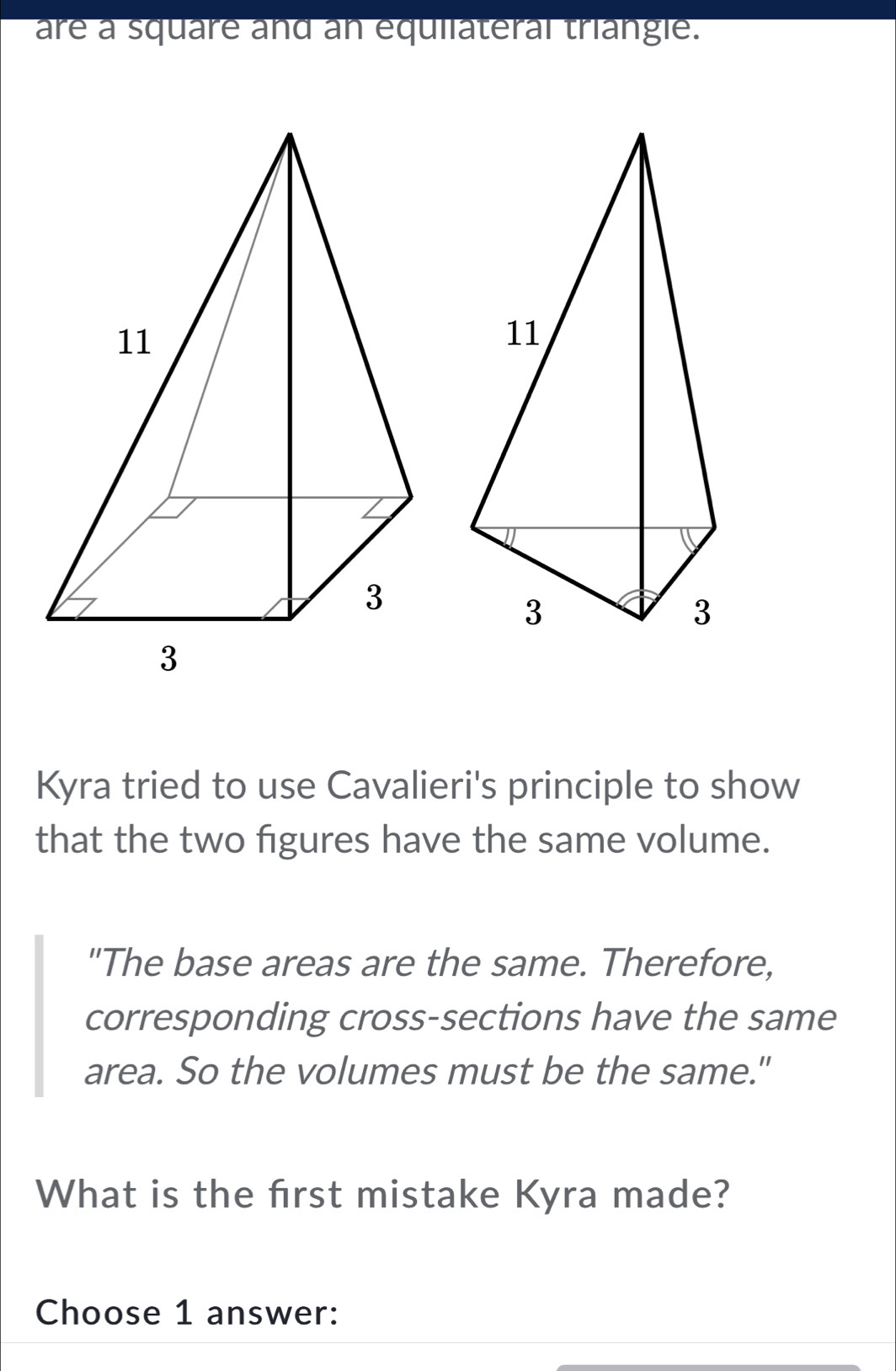 are a square and an equilateral triangle. 
Kyra tried to use Cavalieri's principle to show 
that the two figures have the same volume. 
"The base areas are the same. Therefore, 
corresponding cross-sections have the same 
area. So the volumes must be the same." 
What is the frst mistake Kyra made? 
Choose 1 answer: