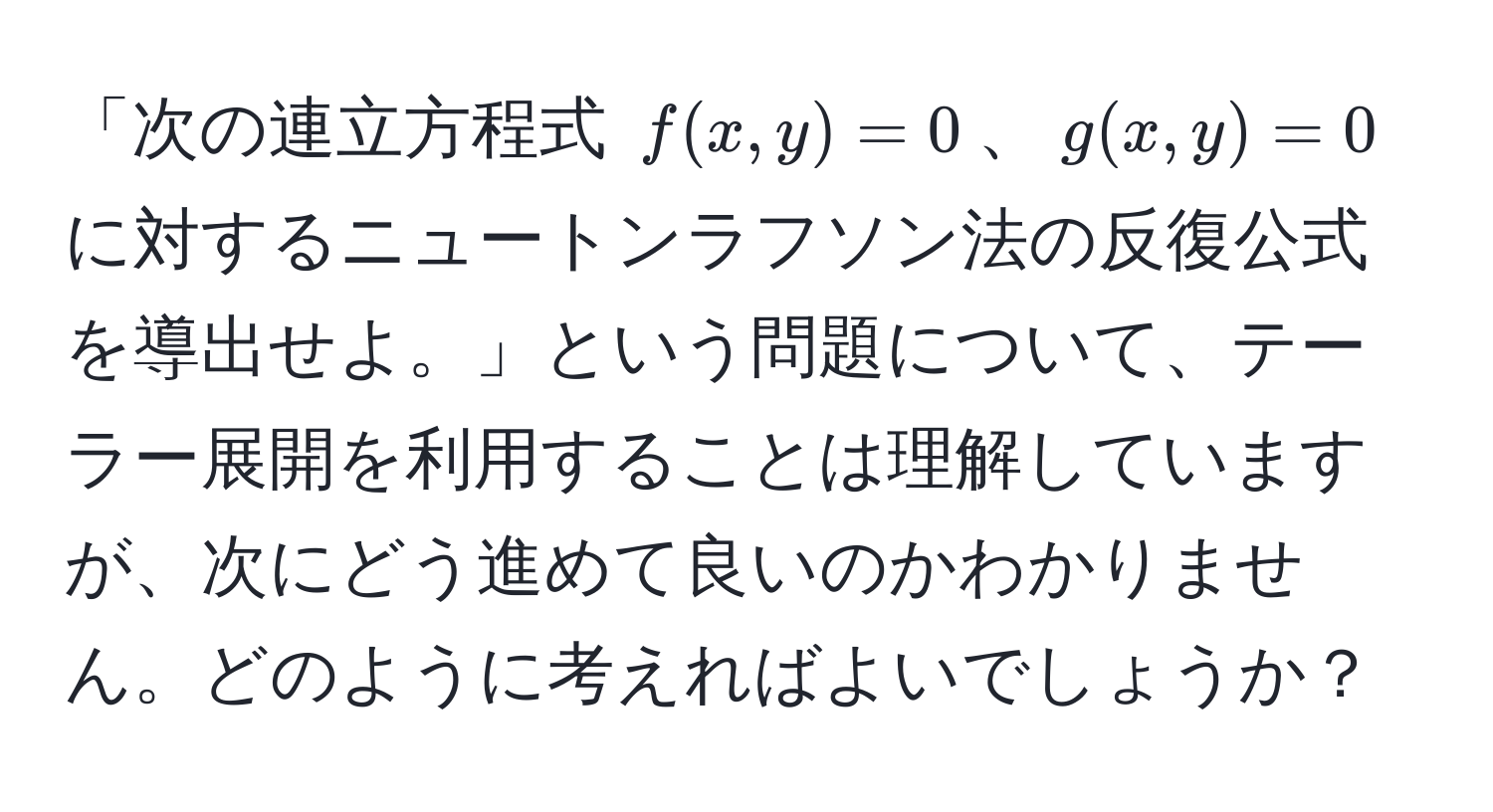 「次の連立方程式 $f(x,y)=0$、$g(x,y)=0$ に対するニュートンラフソン法の反復公式を導出せよ。」という問題について、テーラー展開を利用することは理解していますが、次にどう進めて良いのかわかりません。どのように考えればよいでしょうか？