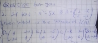 xev clise for you 
2, If f(x)=x^2-5x 8 A=beginpmatrix 1&-4 2&-2endpmatrix
ten what is the yaue of fca
Abeginpmatrix 8&10 20&8endpmatrix Bbeginpmatrix 2&-5 4&-2endpmatrix beginpmatrix -8&10 -10&4end(pmatrix)^3beginpmatrix 20-2 2-14endpmatrix C