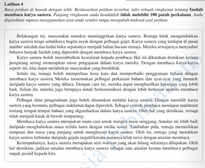 Latihan 4
Baca petikan di bawah dengan teliti. Berdasarkan petikan tersebut, tulis sebuah ringkasan tentang faedah
membaca karya sastera. Panjang ringkasan anda hendaklah tidak melebihi 100 patah perkataan. Anda
digalakkan supaya menggunakan ayat anda sendiri tanpa mengubah maksud asal petikan.
Belakangan ini, masyarakat semakin meminggirkan karya sastera. Remaja tidak mengendahkan
karya sastera tetapi sebaliknya begitu asyik dengan pelbagai gajet. Karya sastera yang terdapat di pusat
sumber sekolah dan kedai buku sepatutnya menjadi bahan bacaan remaja. Mereka sewajarnya menyedari
bahawa banyak faedah yang diperoleh dengan membaca karya sastera.
Karya sastera boleh menimbulkan kesedaran kepada pembaca. Hal ini dikatakan demikian kerana
pengarang sering menerapkan unsur pengajaran dalam karya mereka. Dengan membaca karya-karya
seperti ini, kita dapat melahirkan masyarakat yang berakhlak.
Selain itu, remaja boleh memperluas kosa kata dan memperbaiki penggunaan bahasa dengan
membaca karya sastera. Mereka menemukan pelbagai perkataan baharu dan ayat-ayat yang menarik
daripada karya sastera yang dibaca. Dengan cara ini, mereka dapat menghasilkan karangan yang lebih
baik. Selain itu, mereka juga berupaya untuk berkomunikasi dengan lebih berkesan apabila membaca
karya sastera.
Pelbagai ilmu pengetahuan juga boleh ditemukan melalui karya sastera. Dengan memilih karya
sastera yang bermutu, pelbagai maklumat dapat diperoleh. Sebagai contoh, pembaca mendapat maklumat
tentang tempat-tempat baharu yang digambarkan dalam karya sastera. Oleh hal yang demikian, remaja
tidak menjadi katak di bawah tempurung.
Membaca karya sastera merupakan suatu cara untuk mengisi masa senggang. Amalan ini lebih baik
daripada menghabiskan masa terlalu lama dengan media sosial. Tambahan pula, remaja memerlukan
tumpuan dan masa yang panjang untuk menghayati karya sastera. Oleh itu, remaja yang mendekati
karya sastera terhindar daripada gejala negatifkerana masanya telah terisi dengan amalan membaca.
Kesimpulannya, karya sastera merupakan seni warisan yang akan hilang sekiranya dilupakan. Oleh
hal demikian, jadikan amalan membaca karya sastera sebagai satu amalan kerana membawa pelbagai
impak positif kepada kita.