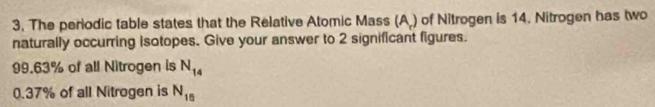 The periodic table states that the Relative Atomic Mass (A.) of Nitrogen is 14. Nitrogen has two 
naturally occurring isotopes. Give your answer to 2 significant figures.
99.63% of all Nitrogen is N_14
0.37% of all Nitrogen is N_16