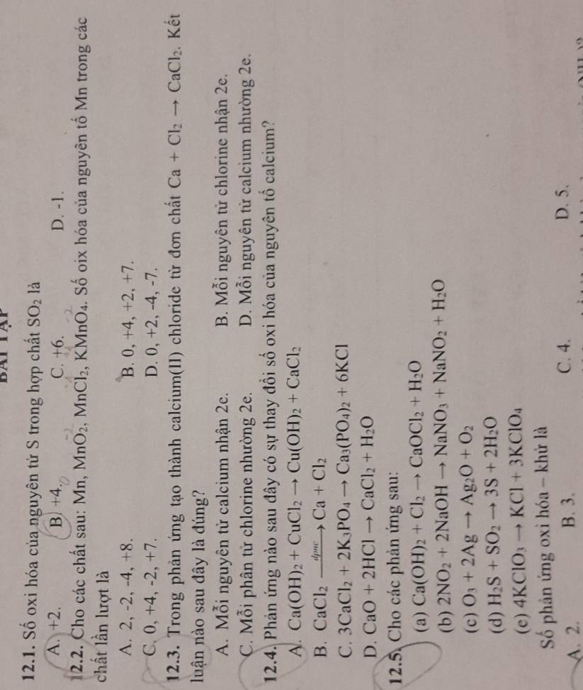 Số oxi hóa của nguyên tử S trong hợp chất SO_2 là
A. +2. B. +4. C. +6. D. -1.
12.2. Cho các chất sau: Mn, MnO_2. M _2Cl_2 , KMnO₄. Số oix hóa của nguyên tố Mn trong các
chất lần lượt là
A. 2, -2, -4, +8. B. 0, +4, +2, +7.
C. 0, +4, -2, +7. D. 0, +2, -4, -7.
12.3. Trong phản ứng tạo thành calcium(II) chloride từ đơn chất Ca+Cl_2to CaCl_2. Kết
luận nào sau đây là đúng?
A. Mỗi nguyên tử calcium nhận 2e. B. Mỗi nguyên từ chlorine nhận 2e.
C. Mỗi phân tử chlorine nhường 2e. D. Mỗi nguyên tử calcium nhường 2e.
12.4. Phản ứng nào sau đây có sự thay đồi số oxi hóa của nguyên tổ calcium?
A. Ca(OH)_2+CuCl_2to Cu(OH)_2+CaCl_2
B. CaCl_2xrightarrow dpmeCa+Cl_2
C. 3CaCl_2+2K_3PO_4to Ca_3(PO_4)_2+6KCl
D. CaO+2HClto CaCl_2+H_2O
12.5. Cho các phản ứng sau:
(a) Ca(OH)_2+Cl_2to CaOCl_2+H_2O
(b) 2NO_2+2NaOHto NaNO_3+NaNO_2+H_2O
(c) O_3+2Agto Ag_2O+O_2
(d) H_2S+SO_2to 3S+2H_2O
(e) 4KClO_3to KCl+3KClO_4
Số phân ứng oxi hóa - khử là
A. 2. B. 3. C. 4. D. 5.