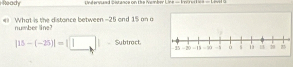 Ready Understand Distance on the Number Line — Instruction — Level G 
What is the distance between -25 and 15 on a 
number line?
|15-(-25)|=|□ | Subtract.