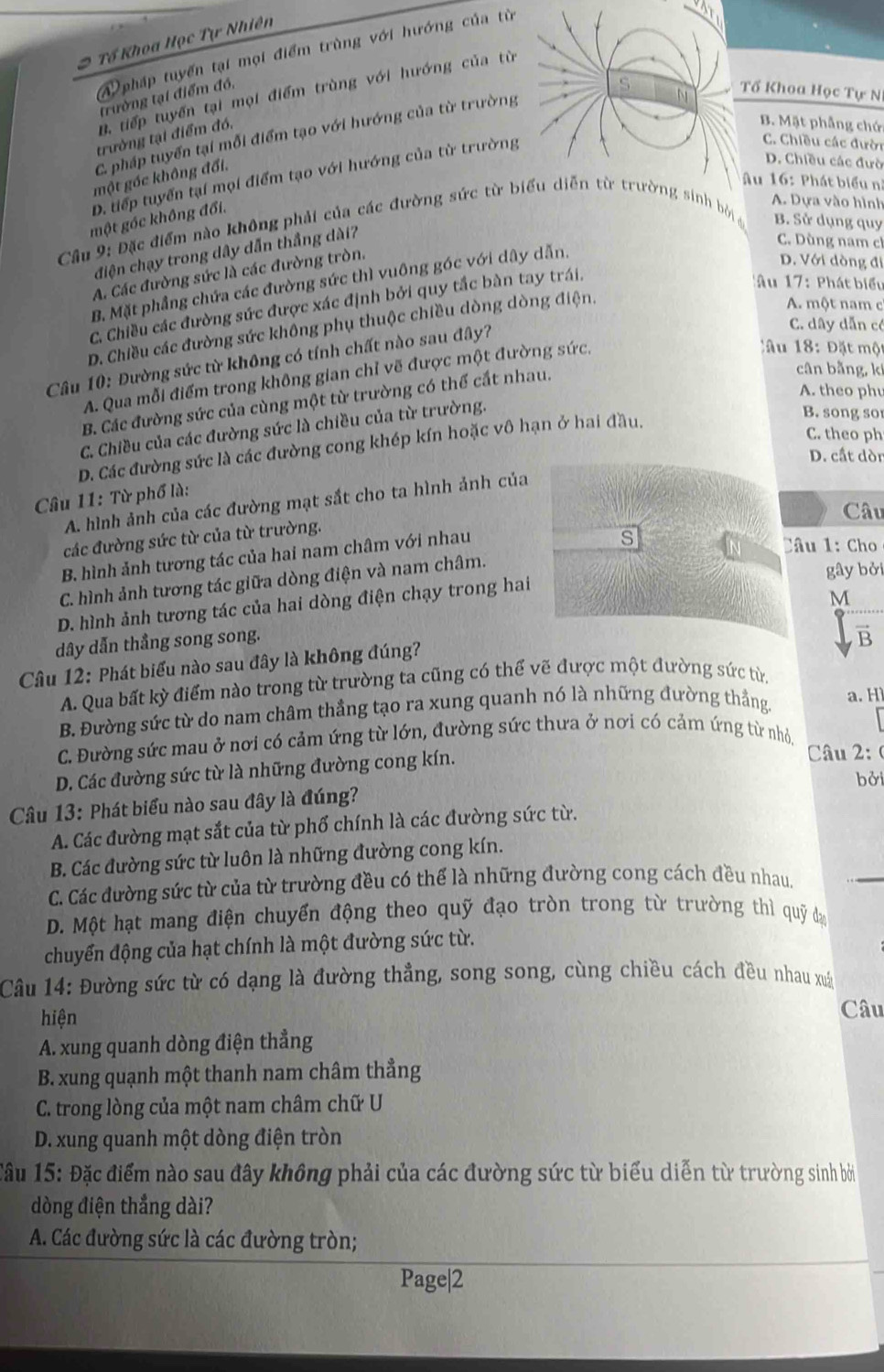 Tổ Khoa Học Tự Nhiên
A pháp tuyến tại mọi điểm trùng với hướng của từ
. tiếp tuyến tại mọi điểm trùng với hướng của từ
trường tại điểm đó,
C pháp tuyển tại mỗi điểm tạo với hướng của từ trường
Tổ Khoa Học Tự N
trường tại điểm đó.
B. Mặt phẳng chứ
D. tiếp tuyển tại mọi điểm tạo với hướng của từ trường
C. Chiều các đười
một gốc không đổi.
D. Chiều các đưò
Âu 16: Phát biểu nị
một góc không đổi.
A. Dựa vào hình
Cầu 9: Đặc điểm nào không phải của các đường sức từ biểu diễn từ trường sinh bởi B. Sử dụng quy
điện chạy trong dây dẫn thắng dài?
C. Dùng nam c
A. Các đường sức là các đường tròn.
B. Mặt phẳng chứa các đường sức thì vuông góc với dây dẫn.
D. Với dòng đi
C. Chiều các đường sức được xác định bởi quy tắc bàn tay trái.
*Âu 17: Phát biểu
D. Chiều các đường sức không phụ thuộc chiều dòng dòng điện.
A. một nam c
Câu 10: Đường sức từ không có tính chất nào sau đây?
C. dây dẫn có
A. Qua mỗi điểm trong không gian chỉ vẽ được một đường sức,
Câu 18: Đặt một
B. Các đường sức của cùng một từ trường có thể cắt nhau.
cân bằng, ki
A. theo phu
C. Chiều của các đường sức là chiều của từ trường.
D. Các đường sức là các đường cong khép kín hoặc vô hạn ở hai đầu.
B. song so
C. theo ph
D. cất dòn
Câu 11: Từ phố là:
A. hình ảnh của các đường mạt sắt cho ta hình ảnh của
Câu
các đường sức từ của từ trường.
B. hình ảnh tương tác của hai nam châm với nhau
s
Câu 1: Cho
C. hình ảnh tương tác giữa dòng điện và nam châm.
gây bởi
D. hình ảnh tương tác của hai dòng điện chạy trong hai
M
dây dẫn thẳng song song.
vector B
Câu 12: Phát biểu nào sau đây là không đúng?
A. Qua bất kỳ điểm nào trong từ trường ta cũng có thể vẽ được một đường sức từ,
B. Đường sức từ do nam châm thẳng tạo ra xung quanh nó là những đường thẳng a. H
C. Đường sức mau ở nơi có cảm ứng từ lớn, đường sức thưa ở nơi có cảm ứng từ nhỏ.
D. Các đường sức từ là những đường cong kín.
Câu 2: (
bởi
Câu 13: Phát biểu nào sau đây là đúng?
A. Các đường mạt sắt của từ phố chính là các đường sức từ.
_
B. Các đường sức từ luôn là những đường cong kín.
C. Các đường sức từ của từ trường đều có thể là những đường cong cách đều nhau.
D. Một hạt mang điện chuyển động theo quỹ đạo tròn trong từ trường thì quỹ đạ
chuyển động của hạt chính là một đường sức từ.
Câu 14: Đường sức từ có dạng là đường thẳng, song song, cùng chiều cách đều nhau xuất
hiện
Câu
A. xung quanh dòng điện thẳng
B. xung quạnh một thanh nam châm thẳng
C. trong lòng của một nam châm chữ U
D. xung quanh một dòng điện tròn
Cầu 15: Đặc điểm nào sau đây không phải của các đường sức từ biểu diễn từ trường sinh bởi
dòng điện thắng dài?
A. Các đường sức là các đường tròn;
Page|2