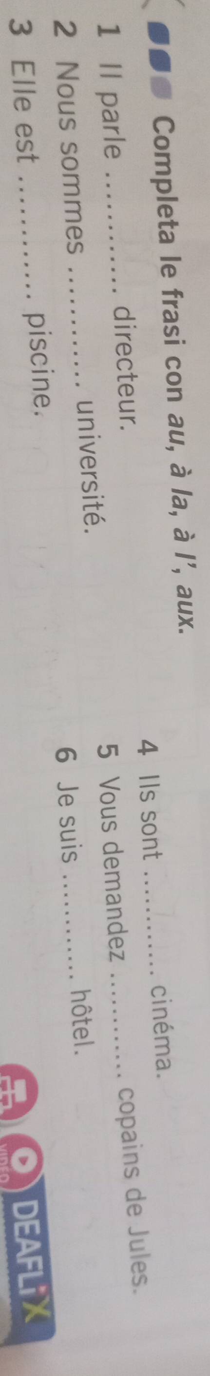 ●●● Completa le frasi con au, à la, à l', aux. 
directeur. 4 Ils sont _cinéma. 
copains de Jules. 
1 Il parle _5 Vous demandez_ 
2 Nous sommes _université. 
6 Je suis_ 
hôtel. 
3 Elle est _piscine. 
DEAFLiX