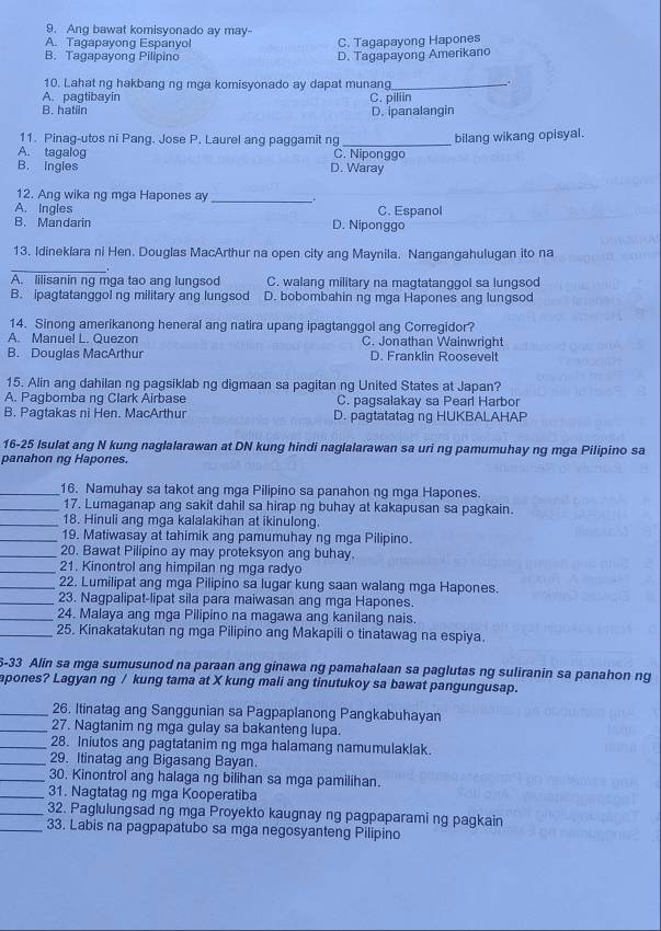 Ang bawat komisyonado ay may-
A. Tagapayong Espanyo! C. Tagapayong Hapones
B. Tagapayong Pilipino D. Tagapayong Amerikano
10. Lahat ng hakbang ng mga komisyonado ay dapat munang_
.
A. pagtibayin C. piliin
B. hatiln D. ipanalangin
11. Pinag-utos ni Pang. Jose P. Laurel ang paggamit ng
A. tagalog C. Niponggo bilang wikang opisyal.
B. Ingles D. Waray
12. Ang wika ng mga Hapones ay_
A. Ingles D. Niponggo C. Espanol
B. Mandarin
13. Idineklara ni Hen. Douglas MacArthur na open city ang Maynila. Nangangahulugan ito na
_
A. lilisanin ng mga tao ang lungsod C. walang military na magtatanggol sa lungsod
B. ipagtatanggol ng military ang lungsod D. bobombahin ng mga Hapones ang lungsod
14. Sinong amerikanong heneral ang natira upang ipagtanggol ang Corregidor?
A. Manuel L. Quezon C. Jonathan Wainwright
B. Douglas MacArthur D. Franklin Roosevelt
15. Alin ang dahilan ng pagsiklab ng digmaan sa pagitan ng United States at Japan?
A. Pagbomba ng Clark Airbase C. pagsalakay sa Pearl Harbor
B. Pagtakas ni Hen. MacArthur D. pagtatatag ng HUKBALAHAP
16-25 Isulat ang N kung naglalarawan at DN kung hindi naglalarawan sa uri ng pamumuhay ng mga Pilipino sa
panahon ng Hapones.
_16. Namuhay sa takot ang mga Pilipino sa panahon ng mga Hapones.
_17. Lumaganap ang sakit dahil sa hirap ng buhay at kakapusan sa pagkain.
_18. Hinuli ang mga kalalakihan at ikinulong.
_19. Matiwasay at tahimik ang pamumuhay ng mga Pilipino.
_20. Bawat Pilipino ay may proteksyon ang buhay.
_21. Kinontrol ang himpilan ng mga radyo
_22. Lumilipat ang mga Pilipino sa lugar kung saan walang mga Hapones.
_23. Nagpalipat-lipat sila para maiwasan ang mga Hapones.
_24. Malaya ang mga Pilipino na magawa ang kanilang nais.
_25. Kinakatakutan ng mga Pilipino ang Makapili o tinatawag na espiya.
5-33 Alin sa mga sumusunod na paraan ang ginawa ng pamahalaan sa paglutas ng suliranin sa panahon ng
apones? Lagyan ng / kung tama at X kung mali ang tinutukoy sa bawat pangungusap.
_26. Itinatag ang Sanggunian sa Pagpaplanong Pangkabuhayan
_27. Nagtanim ng mga gulay sa bakanteng lupa.
_28. Iniutos ang pagtatanim ng mga halamang namumulaklak.
_29. Itinatag ang Bigasang Bayan.
_30. Kinontrol ang halaga ng bilihan sa mga pamilihan.
_31. Nagtatag ng mga Kooperatiba
_32. Paglulungsad ng mga Proyekto kaugnay ng pagpaparami ng pagkain
_33. Labis na pagpapatubo sa mga negosyanteng Pilipino