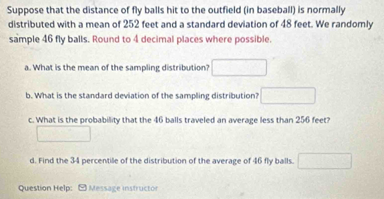 Suppose that the distance of fly balls hit to the outfield (in baseball) is normally 
distributed with a mean of 252 feet and a standard deviation of 48 feet. We randomly 
sample 46 fly balls. Round to 4 decimal places where possible. 
a. What is the mean of the sampling distribution? 
b. What is the standard deviation of the sampling distribution? □ 
c. What is the probability that the 46 balls traveled an average less than 256 feet? 
d. Find the 34 percentile of the distribution of the average of 46 fly balls. (1,0)
Question Help: Message instructor