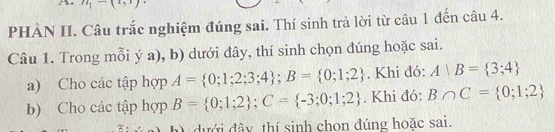 n_1-(x_3,x)
PHÂN II. Câu trắc nghiệm đúng sai. Thí sinh trả lời từ câu 1 đến câu 4. 
Câu 1. Trong mỗi ý a), b) dưới đây, thí sinh chọn đúng hoặc sai. 
a) Cho các tập hợp A= 0;1;2;3;4; B= 0;1;2. Khi đó: A|B= 3;4
b) Cho các tập hợp B= 0;1;2; C= -3;0;1;2. Khi đó: B∩ C= 0;1;2
dưới đây thí sinh chon đúng hoặc sai.