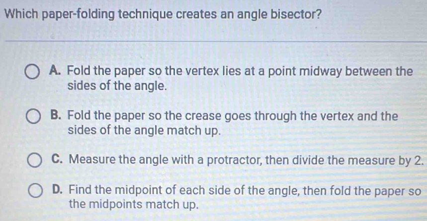 Which paper-folding technique creates an angle bisector?
A. Fold the paper so the vertex lies at a point midway between the
sides of the angle.
B. Fold the paper so the crease goes through the vertex and the
sides of the angle match up.
C. Measure the angle with a protractor, then divide the measure by 2.
D. Find the midpoint of each side of the angle, then fold the paper so
the midpoints match up.