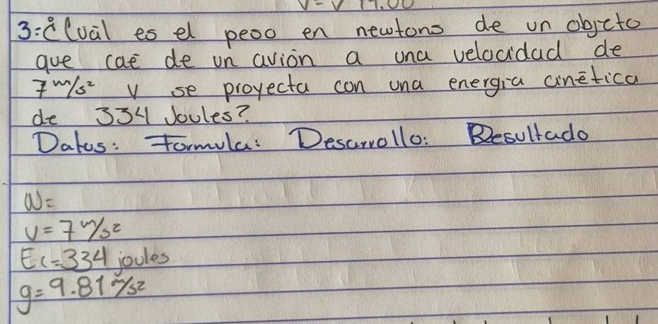 3:clual es el peoo en newtono de un objcto 
gue cae de un avion a una velocidad de
7m/s^2 v se projecta con una energia ainetica 
de 334 Joules? 
Dates: Tormula: Desarrollo: Besultado
w=
v=7W_sz
E_1=334 joules
g=9.81m/s^2