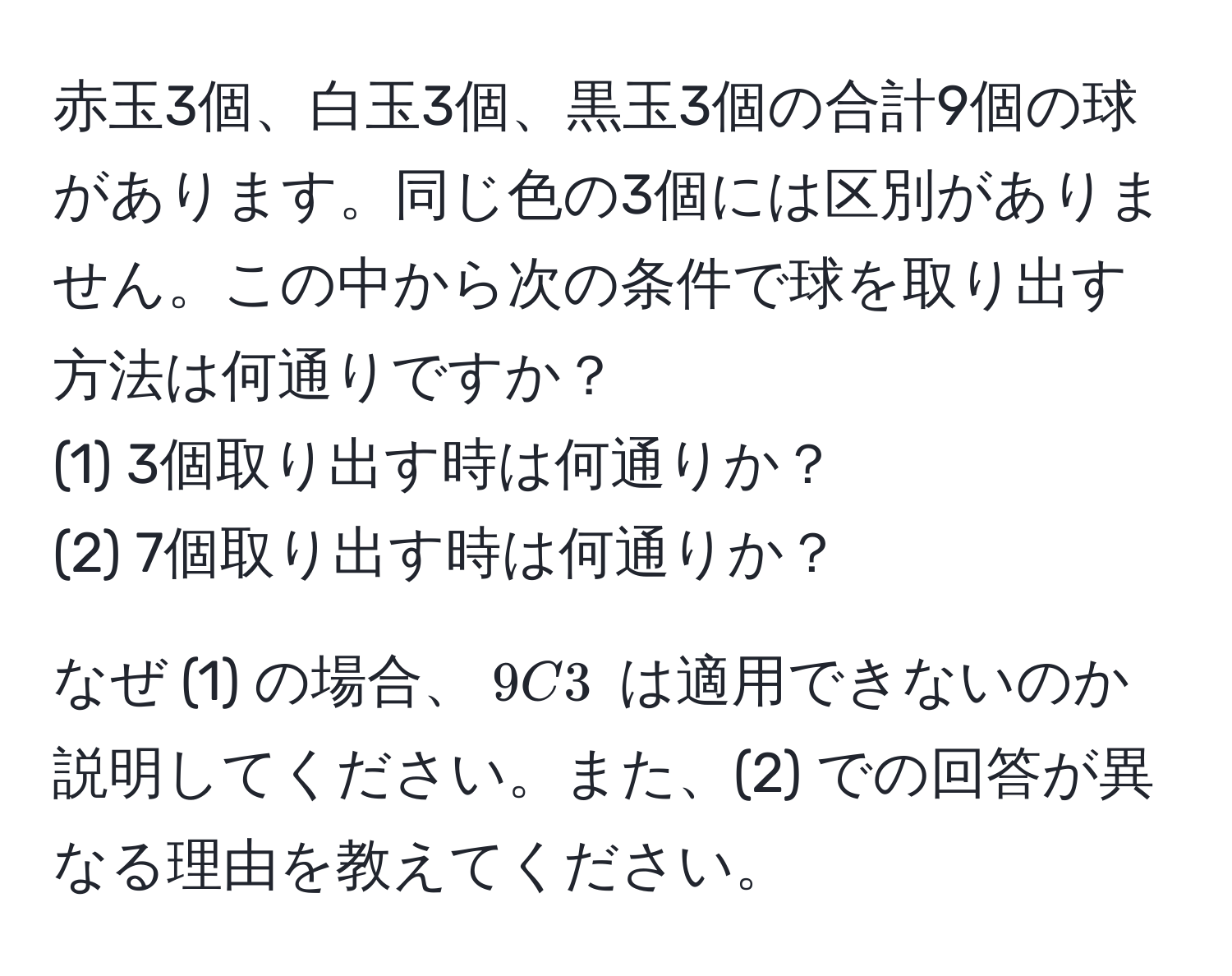 赤玉3個、白玉3個、黒玉3個の合計9個の球があります。同じ色の3個には区別がありません。この中から次の条件で球を取り出す方法は何通りですか？  
(1) 3個取り出す時は何通りか？  
(2) 7個取り出す時は何通りか？  

なぜ (1) の場合、$9C3$ は適用できないのか説明してください。また、(2) での回答が異なる理由を教えてください。