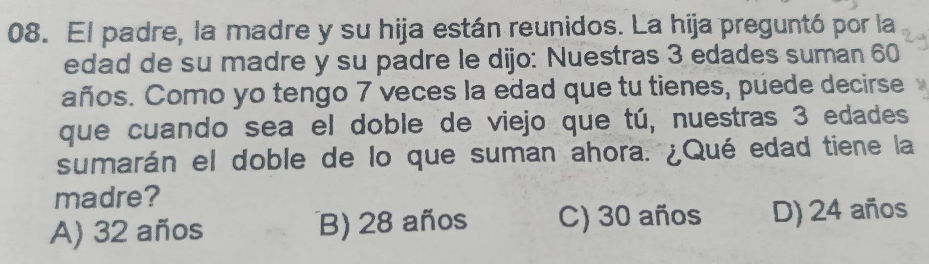 El padre, la madre y su hija están reunidos. La hija preguntó por la
edad de su madre y su padre le dijo: Nuestras 3 edades suman 60
años. Como yo tengo 7 veces la edad que tu tienes, puede decirse
que cuando sea el doble de viejo que tú, nuestras 3 edades
sumarán el doble de lo que suman ahora. ¿Qué edad tiene la
madre?
C) 30 años
A) 32 años B) 28 años D) 24 años