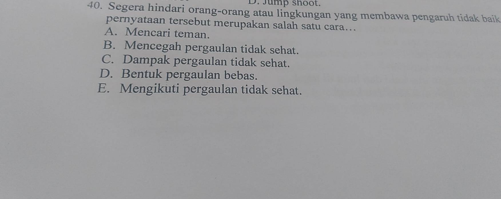 Jump shoot.
40. Segera hindari orang-orang atau lingkungan yang membawa pengaruh tidak baik
pernyataan tersebut merupakan salah satu cara...
A. Mencari teman.
B. Mencegah pergaulan tidak sehat.
C. Dampak pergaulan tidak sehat.
D. Bentuk pergaulan bebas.
E. Mengikuti pergaulan tidak sehat.