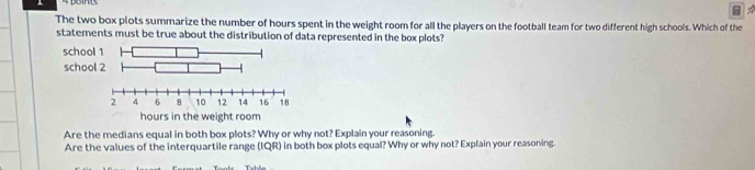 The two box plots summarize the number of hours spent in the weight room for all the players on the football team for two different high schools. Which of the
statements must be true about the distribution of data represented in the box plots?
Are the medians equal in both box plots? Why or why not? Explain your reasoning.
Are the values of the interquartile range (IQR) in both box plots equal? Why or why not? Explain your reasoning.