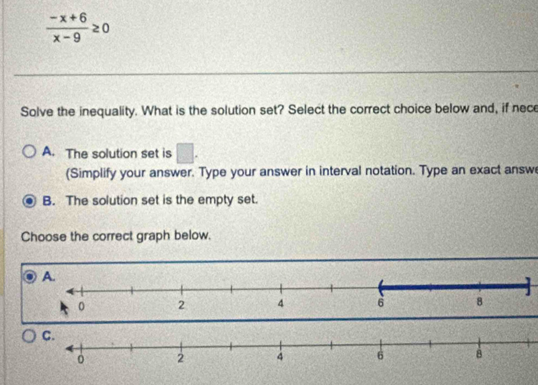  (-x+6)/x-9 ≥ 0
Solve the inequality. What is the solution set? Select the correct choice below and, if nece
A. The solution set is □. 
(Simplify your answer. Type your answer in interval notation. Type an exact answ
B. The solution set is the empty set.
Choose the correct graph below.