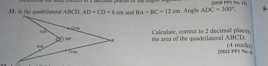 the area, correct to 2 decmal praces of the mayo r . [2020 PP1 No. 13]
and BA=BC=12cm. Angle ADC=300°. 8.
Calculate, correct to 2 decimal places
the area of the quadrilateral ABCD.
(4 marks)
[2022 PP1 No. 6]