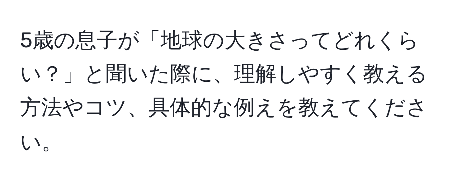 5歳の息子が「地球の大きさってどれくらい？」と聞いた際に、理解しやすく教える方法やコツ、具体的な例えを教えてください。