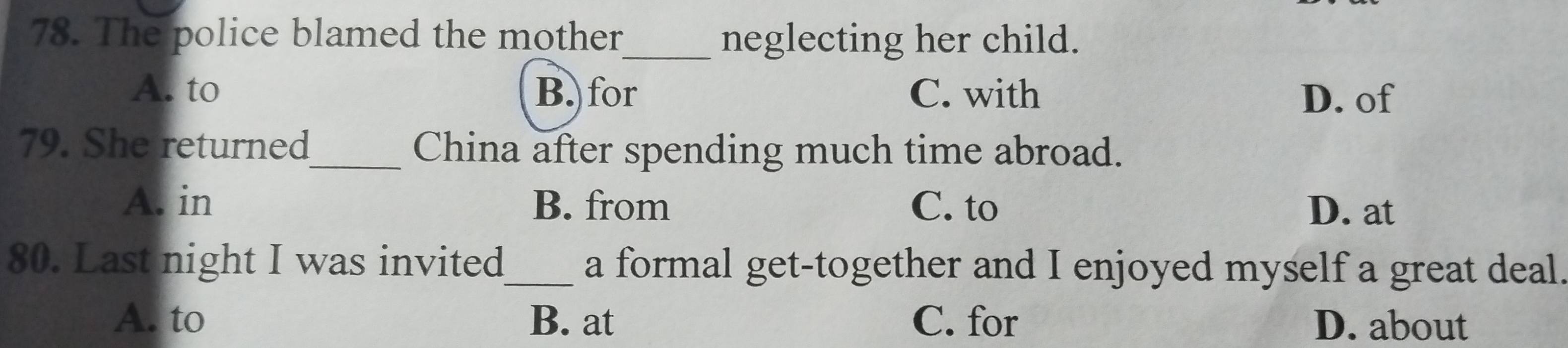 The police blamed the mother_ neglecting her child.
A. to B. for C. with D. of
79. She returned_ China after spending much time abroad.
A. in B. from C. to D. at
80. Last night I was invited_ a formal get-together and I enjoyed myself a great deal.
A. to B. at C. for D. about