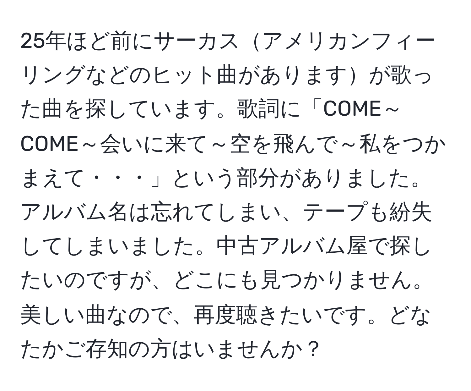 25年ほど前にサーカスアメリカンフィーリングなどのヒット曲がありますが歌った曲を探しています。歌詞に「COME～COME～会いに来て～空を飛んで～私をつかまえて・・・」という部分がありました。アルバム名は忘れてしまい、テープも紛失してしまいました。中古アルバム屋で探したいのですが、どこにも見つかりません。美しい曲なので、再度聴きたいです。どなたかご存知の方はいませんか？
