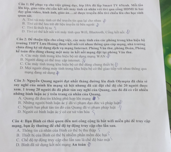 Để phục vụ cho việc giảng dạy, lớp 10A đã lắp Smart TV 65icnh. Mỗi lần
lên lớp, giáo viên chỉ cần kết nổi máy tính cá nhân với tivi qua công HDMI là bài
đạy gồm video, hình ảnh, giáo án...sẽ được truyền đến tivi chiếu lên cho học sinh
quan sát.
A. Tivi và máy tính có thể truyền tin qua lại cho nhau
B. Tivi có thể lưu trữ dữ liệu truyền từ bên ngoài
C. Tivi là thiết bị ra S
D. Tivi có thể kết nổi với máy tính qua Wifi, Bluetooth, Cổng kết nổi.
Câu 2: Để thuận tiện cho công việc, các máy tính của các phòng trong khu hiệu bộ
trường THPT Lưu Hoàng được kết nổi với nhau thông qua cáp mạng, nhà trường
chưa đăng ký sử dụng dịch vụ mạng Internet. Phòng Văn thư, phòng Đoàn, Phòng
kế toán đều dùng chung một máy in kết nổi mạng đặt tại phòng Văn thư.
A. Các máy tính trong khu hiệu bộ sử dụng mạng WAN
B. Người dùng có thể truy cập internet. ,
C. Các máy tính trong khu hiệu bộ có thể dùng chung thiết bị
D. Mọi người dùng máy tính trong khu hiệu bộ có thể giao tiếp với nhau thông qua
mạng đang sử dụng
Câu 3: Nguyễn Quang người đạt nhất tháng đường lên đỉnh Olympia đã chia sẽ
suy nghĩ của mình lên mạng xã hội nhưng đã cài đặt chế độ chỉ 20 người được
xem. 1 trong 20 người đó đã phát tán suy nghĩ của Quang, sau đó đã có rất nhiều
những bình luận ác ý trên trang cá nhân của Quang.
A. Quang đã đưa tin không phù hợp lên mạng
B. Những người bình luận ác ý đã vi phạm đạo đức và pháp luật
C. Người bạn phát tán tin đó của Quang đã vi phạm pháp luật
D. Người có bình luận ác ý có cư xử văn hóa
Câu 4: Bạn Bình có thói quen đến nơi công cộng là bắt wifi miễn phí để truy cập
mạng, bạn ấy thường để chế độ tự động truy cập cho lần sau.
A. Thông tin cá nhân của Bình có thể bị thu thập
B. Thiết bị của Bình có thể bị nhiễm phần mềm độc hại
C. Chế độ tự động truy cập cho lần sau là chế độ bảo mật
D. Bình đã sử dụng kết nổi mạng An toàn