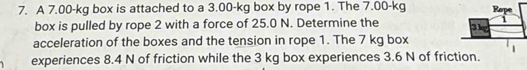 A 7.00-kg box is attached to a 3.00-kg box by rope 1. The 7.00-kg
box is pulled by rope 2 with a force of 25.0 N. Determine the 
acceleration of the boxes and the tension in rope 1. The 7 kg box 
experiences 8.4 N of friction while the 3 kg box experiences 3.6 N of friction.