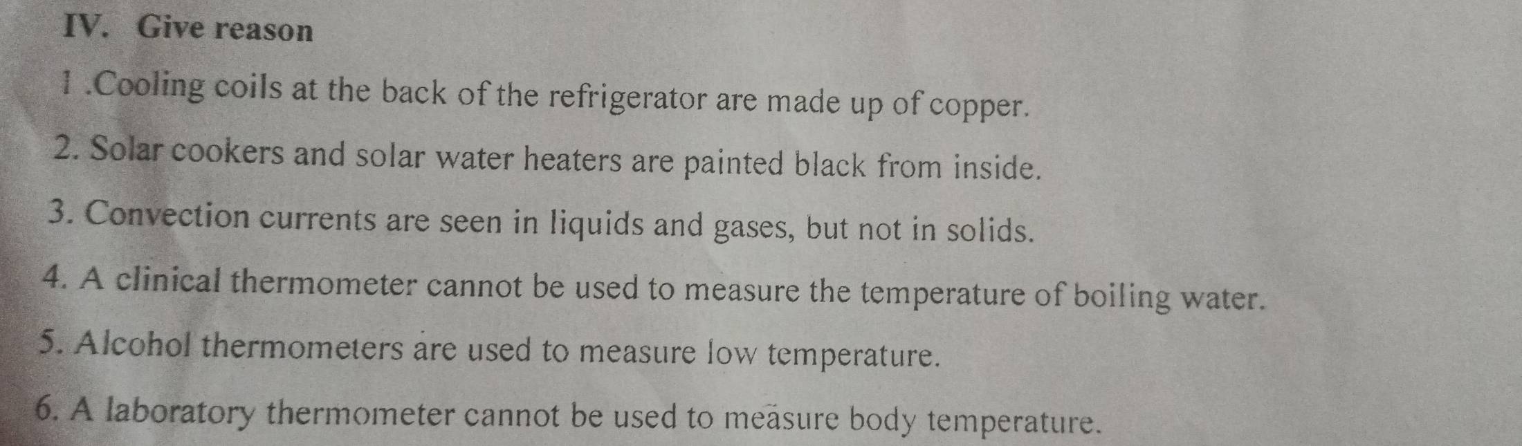 Give reason 
1 .Cooling coils at the back of the refrigerator are made up of copper. 
2. Solar cookers and solar water heaters are painted black from inside. 
3. Convection currents are seen in liquids and gases, but not in solids. 
4. A clinical thermometer cannot be used to measure the temperature of boiling water. 
5. Alcohol thermometers are used to measure low temperature. 
6. A laboratory thermometer cannot be used to measure body temperature.