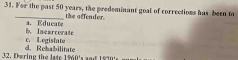 For the past 50 years, the predominant goal of corrections has been to
the offender.
a. Educate
b. Incarcerate
c. Legislate
d. Rehabilitate
32. During the late 1960^, s and 1970'