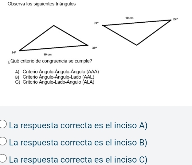 Observa los siguientes triángulos
¿Qué criterio de congruencia se cumple?
A) Criterio Ángulo-Ángulo-Ángulo (AAA)
B) Criterio Ángulo-Ángulo-Lado (AAL)
C) Criterio Ángulo-Lado-Ángulo (ALA)
La respuesta correcta es el inciso A)
La respuesta correcta es el inciso B)
La respuesta correcta es el inciso C)