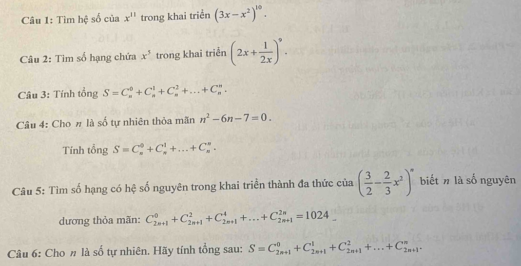 Tìm hệ số của x^(11) trong khai triền (3x-x^2)^10. 
Câu 2: Tìm số hạng chứa x^5 trong khai triển (2x+ 1/2x )^9. 
Câu 3: Tính tổng S=C_n^(0+C_n^1+C_n^2+...+C_n^n. 
Câu 4: Cho n là số tự nhiên thỏa mãn n^2)-6n-7=0. 
Tính tổng S=C_n^(0+C_n^1+...+C_n^n. 
Câu 5: Tìm số hạng có hệ số nguyên trong khai triển thành đa thức của (frac 3)2- 2/3 x^2)^n biết n là số nguyên 
dương thỏa mãn: C_(2n+1)^0+C_(2n+1)^2+C_(2n+1)^4+...+C_(2n+1)^(2n)=1024_ 
Câu 6: Cho n là số tự nhiên. Hãy tính tổng sau: S=C_(2n+1)^0+C_(2n+1)^1+C_(2n+1)^2+...+C_(2n+1)^n.