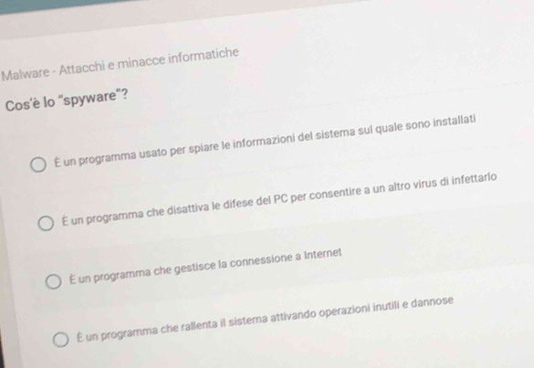 Malware - Attacchi e minacce informatiche
Cos’è lo 'spyware'?
É un programma usato per spiare le informazioni del sistema sul quale sono installati
É un programma che disattiva le difese del PC per consentire a un altro virus di infettarlo
É un programma che gestisce la connessione a Internet
É un programma che rallenta il sistema attivando operazioni inutili e dannose