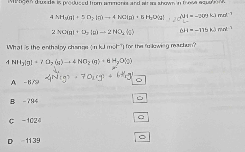 Nitrogen dioxide is produced from ammonia and air as shown in these equations
4NH_3(g)+5O_2(g)to 4NO(g)+6H_2O(g) △ H=-909kJmol^(-1)
2NO(g)+O_2(g)to 2NO_2(g)
△ H=-115kJmol^(-1)
What is the enthalpy change (inkJmol^(-1)) for the following reaction?
4NH_3(g)+7O_2(g)to 4NO_2(g)+6H_2O(g)
A -679
B -794
C -1024
D -1139