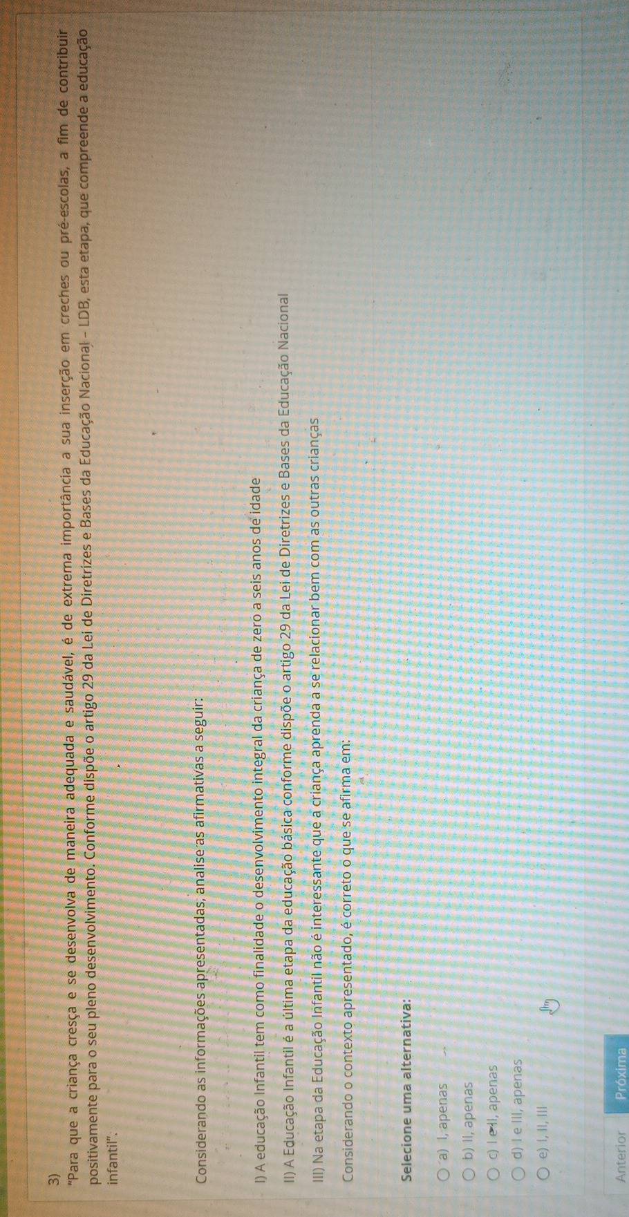 "Para que a criança cresça e se desenvolva de maneira adequada e saudável, é de extrema importância a sua inserção em creches ou pré-escolas, a fim de contribuir
positivamente para o seu pleno desenvolvimento. Conforme dispõe o artigo 29 da Lei de Diretrizes e Bases da Educação Nacional - LDB, esta etapa, que compreende a educação
infantil".
Considerando as informações apresentadas, analise as afirmativas a seguir:
l) A educação Infantil tem como finalidade o desenvolvimento integral da criança de zero a seis anos de idade
II) A Educação Infantil é a última etapa da educação básica conforme dispõe o artigo 29 da Lei de Diretrizes e Bases da Educação Nacional
IIII) Na etapa da Educação Infantil não é interessante que a criança aprenda a se relacionar bem com as outras crianças
Considerando o contexto apresentado, é correto o que se afirma em:
Selecione uma alternativa:
a) l, apenas
b) II, apenas
c) I e Il, apenas
d) I e III, apenas
e) , II, IIl
Anterior Próxima