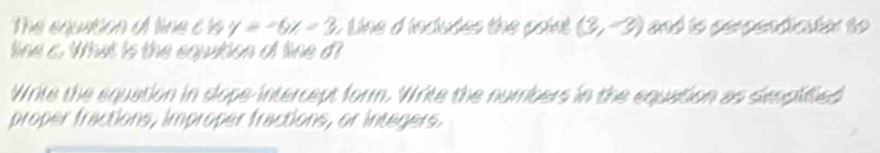 The equation of line c ts y=-6x=3 L Line d incudes the point (3,-3) and to perpendaton to 
line a. What is the equation of line d? 
Write the equation in slope-intercept form. Write the numbers in the equation as senpified 
proper fractions, improper fractions, or integers.