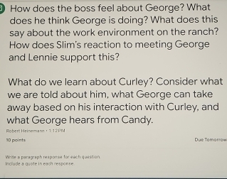 How does the boss feel about George? What 
does he think George is doing? What does this 
say about the work environment on the ranch? 
How does Slim's reaction to meeting George 
and Lennie support this? 
What do we learn about Curley? Consider what 
we are told about him, what George can take 
away based on his interaction with Curley, and 
what George hears from Candy. 
Robert Heinemann， 1:12PM 
10 points Due Tomorrow 
Include a quote in each response Write a paragraph response for each question