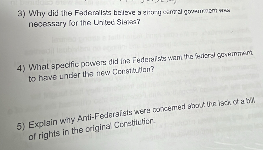 Why did the Federalists believe a strong central government was 
necessary for the United States? 
4) What specific powers did the Federalists want the federal government 
to have under the new Constitution? 
5) Explain why Anti-Federalists were concerned about the lack of a bill 
of rights in the original Constitution.