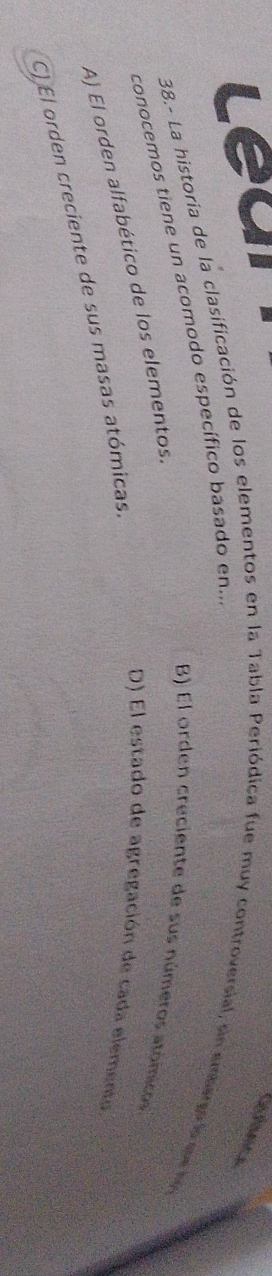 Leai
38.- La historia de la clasificación de los elementos en la Tabla Periódica fue muy controversial, sin embaro l a d
conocemos tiene un acomodo específico basado en...
B) El orden creciente de sus números atómicos
A) El orden alfabético de los elementos.
C) El orden creciente de sus masas atómicas.
D El estado de agregación de cada elemento