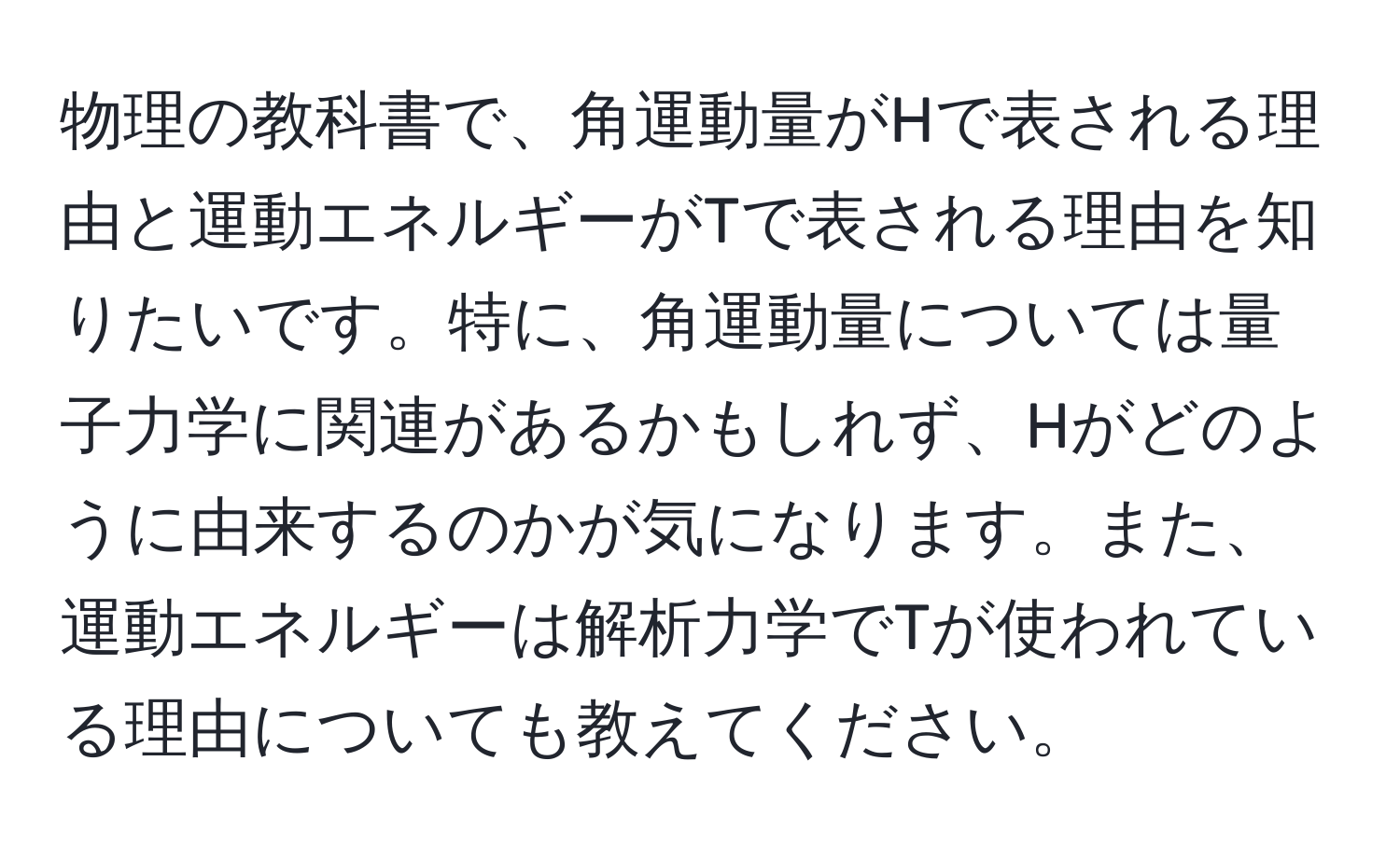 物理の教科書で、角運動量がHで表される理由と運動エネルギーがTで表される理由を知りたいです。特に、角運動量については量子力学に関連があるかもしれず、Hがどのように由来するのかが気になります。また、運動エネルギーは解析力学でTが使われている理由についても教えてください。